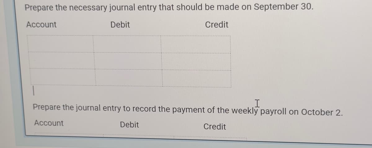 Prepare the necessary journal entry that should be made on September 30.
Account
Debit
Credit
1
I
Prepare the journal entry to record the payment of the weekly payroll on October 2.
Account
Debit
Credit