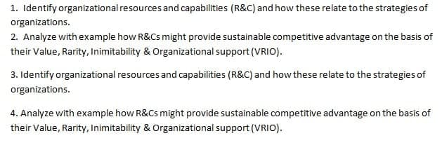 1. Identify organizational resources and capabilities (R&C) and how these relate to the strategies of
organizations.
2. Analyze with example how R&Cs might provide sustainable competitive advantage on the basis of
their Value, Rarity, Inimitability & Organizational support (VRIO).
3. Identify organizational resources and capabilities (R&C) and how these relate to the strategies of
organizations.
4. Analyze with example how R&Cs might provide sustainable competitive advantage on the basis of
their Value, Rarity, Inimitability & Organizational support (VRIO).
