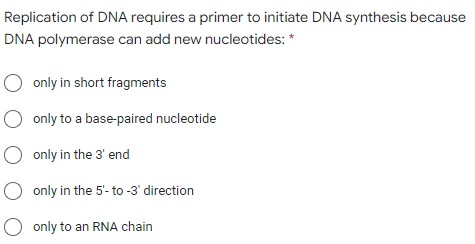Replication of DNA requires a primer to initiate DNA synthesis because
DNA polymerase can add new nucleotides: *
O only in short fragments
only to a base-paired nucleotide
O only in the 3' end
only in the 5'- to -3' direction
O only to an RNA chain
