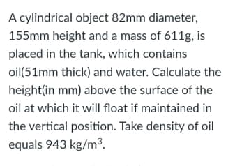 A cylindrical object 82mm diameter,
155mm height and a mass of 611g, is
placed in the tank, which contains
oil(51mm thick) and water. Calculate the
height(in mm) above the surface of the
oil at which it will float if maintained in
the vertical position. Take density of oil
equals 943 kg/m³.
