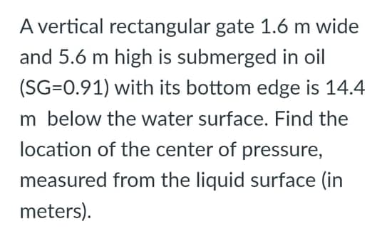 A vertical rectangular gate 1.6 m wide
and 5.6 m high is submerged in oil
(SG=0.91) with its bottom edge is 14.4
m below the water surface. Find the
location of the center of pressure,
measured from the liquid surface (in
meters).
