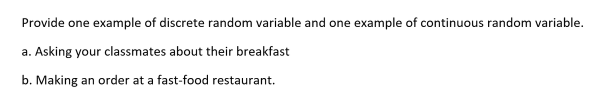 Provide one example of discrete random variable and one example of continuous random variable.
a. Asking your classmates about their breakfast
b. Making an order at a fast-food restaurant.
