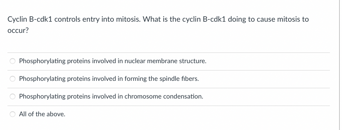 Cyclin B-cdk1 controls entry into mitosis. What is the cyclin B-cdk1 doing to cause mitosis to
occur?
Phosphorylating proteins involved in nuclear membrane structure.
Phosphorylating proteins involved in forming the spindle fibers.
Phosphorylating proteins involved in chromosome condensation.
All of the above.
