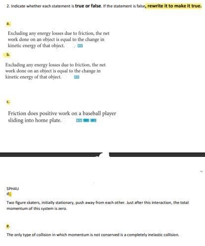 2. Indicate whether each statement is true or false. If the statement is false, rewrite it to make it true.
Excluding any energy losses due to friction, the net
work done on an object is equal to the change in
kinetic energy of that object.
b.
Excluding any energy losses due to friction, the net
work done on an object is equal to the change in
kinetic energy of that object.
C.
Friction does positive work on a baseball player
sliding into home plate.
SPH4U
d.
Two figure skaters, initially stationary, push away from each other. Just after this interaction, the total
momentum of this system is zero.
e.
The anly type of collision in which momentum is not conserved is a completely inelastic collision.
