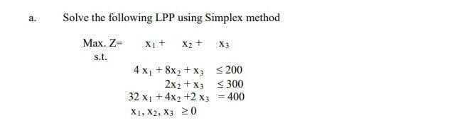 a.
Solve the following LPP using Simplex method
Max. Z=
X₁ +
s.t.
X₂ +
4x₁ + 8x₂ + x3
2x2 + x3
32 x₁ + 4x2 +2 x3
X1, X2, X3 20
X3
≤200
≤300
= 400
