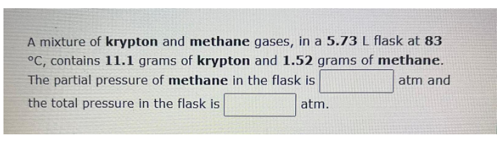 A mixture of krypton and methane gases, in a 5.73 L flask at 83
°C, contains 11.1 grams of krypton and 1.52 grams of methane.
The partial pressure of methane in the flask is
atm and
the total pressure in the flask is
atm.
