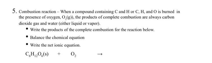 5. Combustion reaction - When a compound containing C and H or C, H, and 0 is burned in
the presence of oxygen, O,(g), the products of complete combustion are always carbon
dioxide gas and water (either liquid or vapor).
• Write the products of the complete combustion for the reaction below.
Balance the chemical equation
Write the net ionic equation.
C,H,0,(s)
0,
