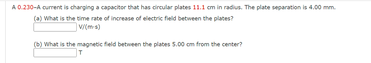 A 0.230-A current is charging a capacitor that has circular plates 11.1 cm in radius. The plate separation is 4.00 mm.
(a) What is the time rate of increase of electric field between the plates?
V/(m.s)
(b) What is the magnetic field between the plates 5.00 cm from the center?