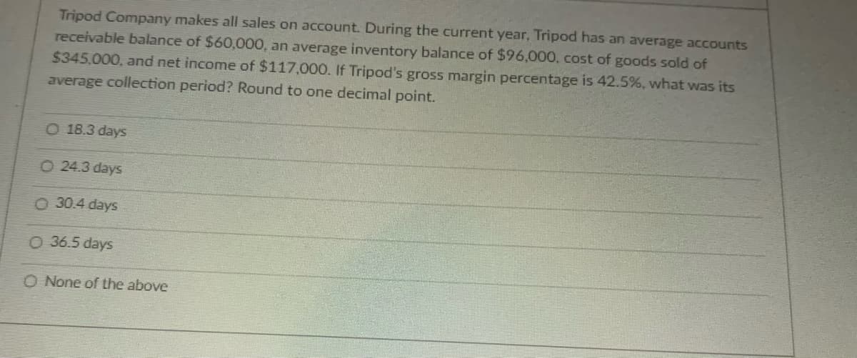 Tripod Company makes all sales on account. During the current year, Tripod has an average accounts
receivable balance of $60,000, an average inventory balance of $96,000, cost of goods sold of
$345,000, and net income of $117.000. If Tripod's gross margin percentage is 42.5%, what was its
average collection period? Round to one decimal point.
O 18.3 days
O 24.3 days
O 30.4 days
O 36.5 days
O None of the above