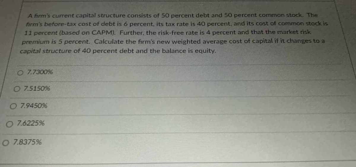 A firm's current capital structure consists of 50 percent debt and 50 percent common stock. The
firm's before-tax cost of debt is 6 percent, its tax rate is 40 percent, and its cost of common stock is
11 percent (based on CAPM). Further, the risk-free rate is 4 percent and that the market risk
premium is 5 percent. Calculate the firm's new weighted average cost of capital if it changes to a
capital structure of 40 percent debt and the balance is equity.
O 7.7300%
O 7.5150%
O 7.9450%
O 7.6225%
O 7.8375%