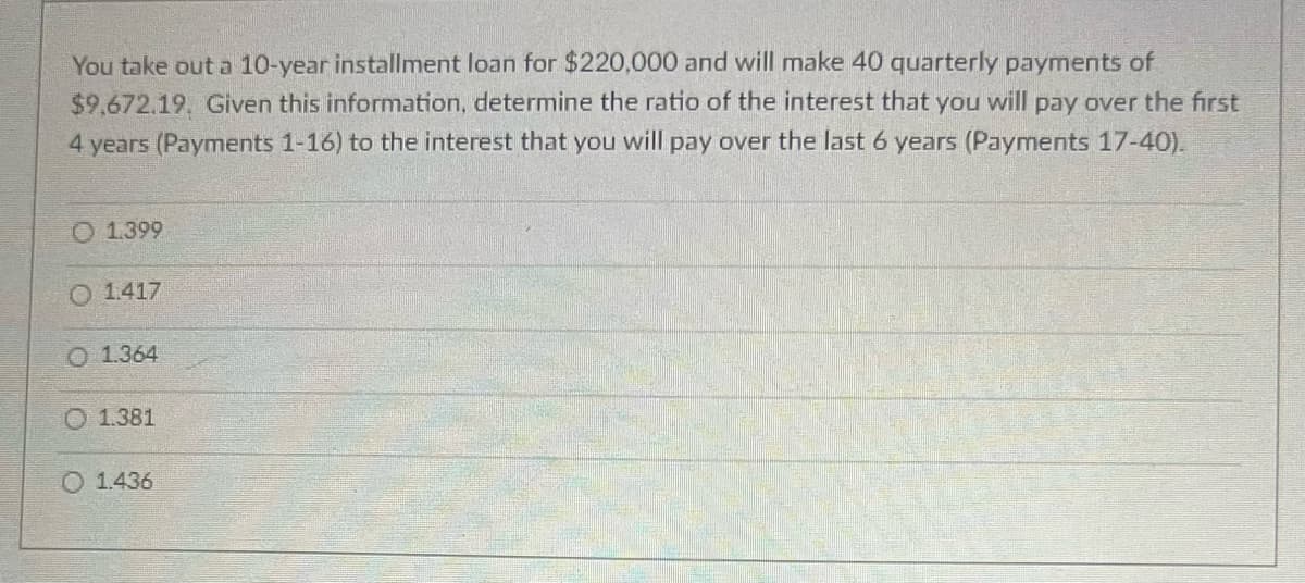 You take out a 10-year installment loan for $220,000 and will make 40 quarterly payments of
$9.672.19. Given this information, determine the ratio of the interest that you will pay over the first
4 years (Payments 1-16) to the interest that you will pay over the last 6 years (Payments 17-40).
O 1.399
O 1.417
O 1.364
O 1.381
1.436