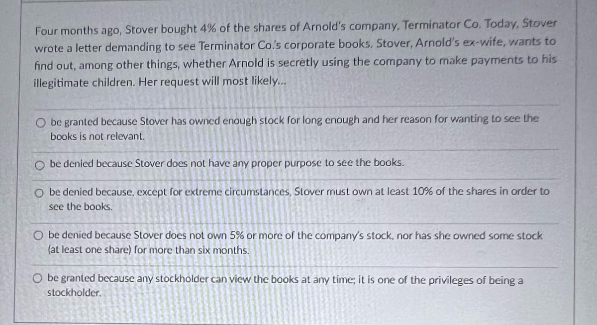 Four months ago, Stover bought 4% of the shares of Arnold's company, Terminator Co. Today, Stover
wrote a letter demanding to see Terminator Co.'s corporate books. Stover, Arnold's ex-wife, wants to
find out, among other things, whether Arnold is secretly using the company to make payments to his
illegitimate children. Her request will most likely...
O be granted because Stover has owned enough stock for long enough and her reason for wanting to see the
books is not relevant.
Obe denied because Stover does not have any proper purpose to see the books.
O be denied because, except for extreme circumstances, Stover must own at least 10% of the shares in order to
see the books.
O be denied because Stover does not own 5% or more of the company's stock, nor has she owned some stock
(at least one share) for more than six months.
O be granted because any stockholder can view the books at any time; it is one of the privileges of being a
stockholder.