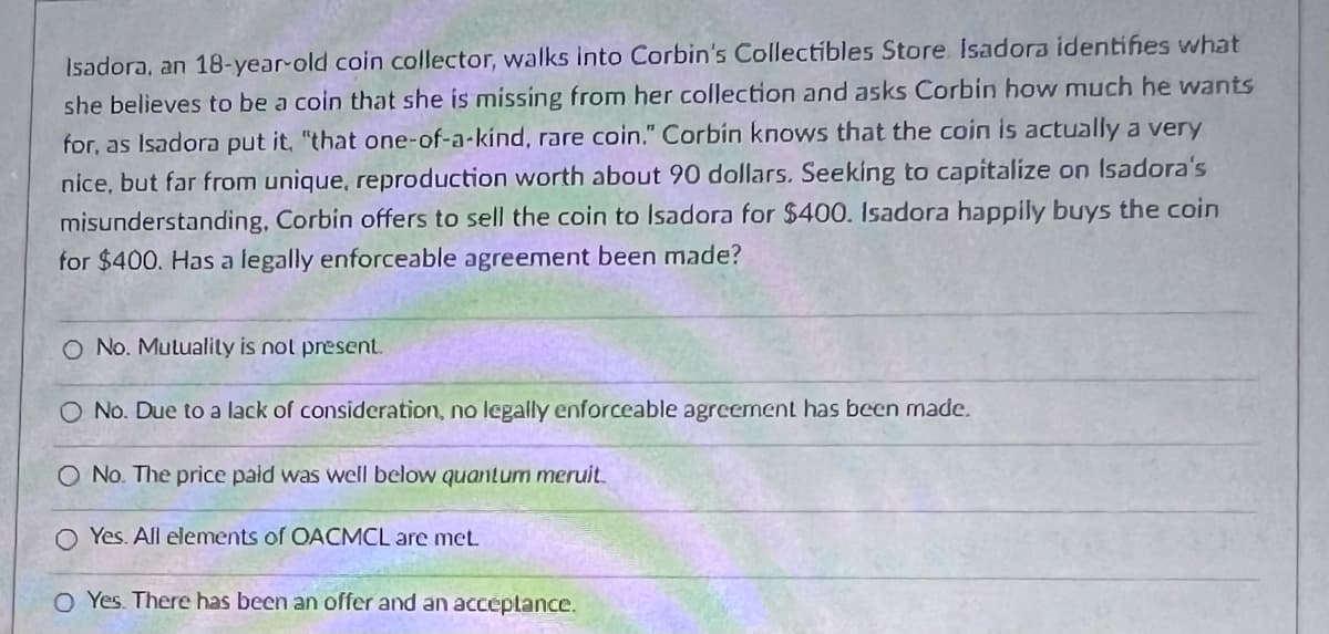 Isadora, an 18-year-old coin collector, walks into Corbin's Collectibles Store Isadora identifies what
she believes to be a coin that she is missing from her collection and asks Corbin how much he wants
for, as Isadora put it, "that one-of-a-kind, rare coin." Corbin knows that the coin is actually a very
nice, but far from unique, reproduction worth about 90 dollars. Seeking to capitalize on Isadora's
misunderstanding, Corbin offers to sell the coin to Isadora for $400. Isadora happily buys the coin
for $400. Has a legally enforceable agreement been made?
O No. Mutuality is not present.
O No. Due to a lack of consideration, no legally enforceable agreement has been made.
O No. The price paid was well below quantum meruit.
O Yes. All elements of OACMCL are met.
O Yes. There has been an offer and an acceptance.