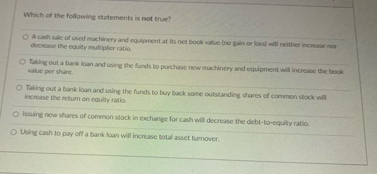 Which of the following statements is not true?
O A cash sale of used machinery and equipment at its net book value (no gain or loss) will neither increase nor
decrease the equity multiplier ratio.
O Taking out a bank loan and using the funds to purchase new machinery and equipment will increase the book
value per share.
O Taking out a bank loan and using the funds to buy back some outstanding shares of common stock will
increase the return on equity ratio.
O Issuing new shares of common stock in exchange for cash will decrease the debt-to-equity ratio.
O Using cash to pay off a bank loan will increase total asset turnover.