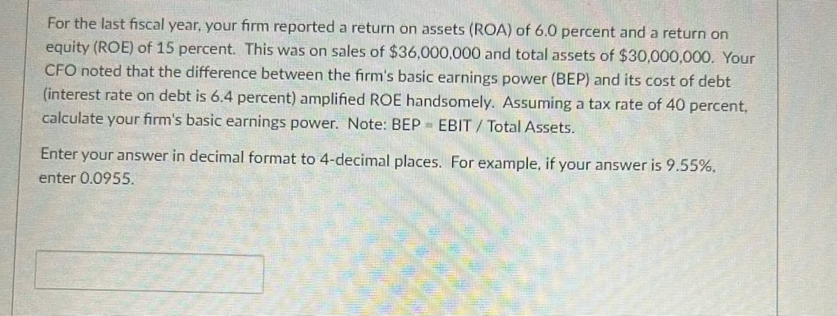 For the last fiscal year, your firm reported a return on assets (ROA) of 6.0 percent and a return on
equity (ROE) of 15 percent. This was on sales of $36,000,000 and total assets of $30,000,000. Your
CFO noted that the difference between the firm's basic earnings power (BEP) and its cost of debt
(interest rate on debt is 6.4 percent) amplified ROE handsomely. Assuming a tax rate of 40 percent,
calculate your firm's basic earnings power. Note: BEP EBIT/ Total Assets.
Enter your answer in decimal format to 4-decimal places. For example, if your answer is 9.55%,
enter 0.0955.