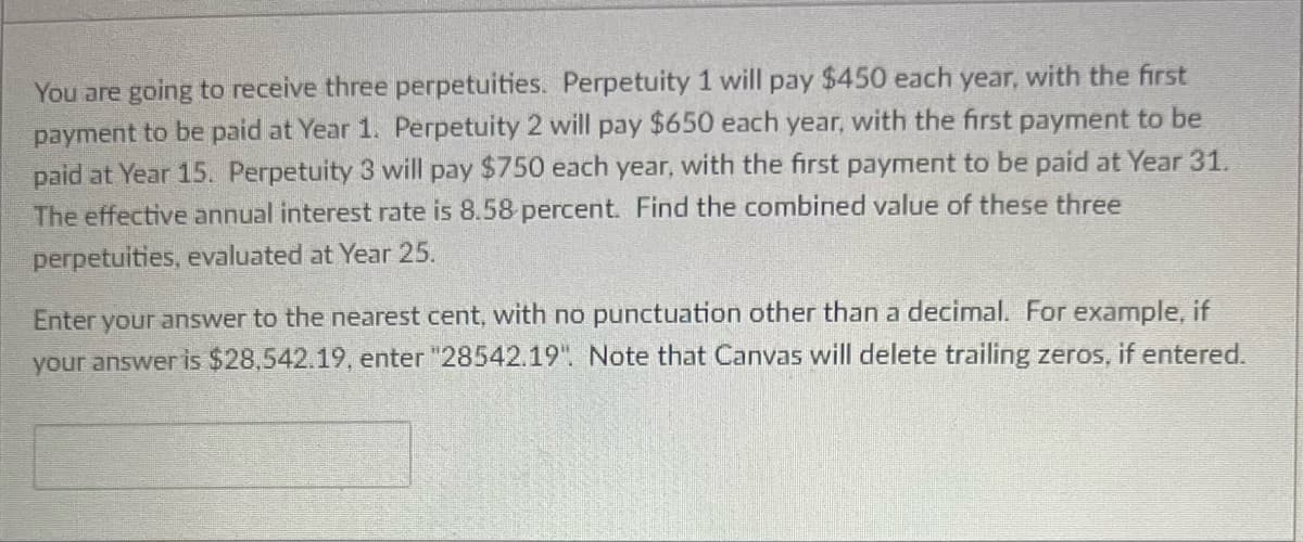 You are going to receive three perpetuities. Perpetuity 1 will pay $450 each year, with the first
payment to be paid at Year 1. Perpetuity 2 will pay $650 each year, with the first payment to be
paid at Year 15. Perpetuity 3 will pay $750 each year, with the first payment to be paid at Year 31.
The effective annual interest rate is 8.58 percent. Find the combined value of these three
perpetuities, evaluated at Year 25.
Enter your answer to the nearest cent, with no punctuation other than a decimal. For example, if
your answer is $28,542.19, enter "28542.19". Note that Canvas will delete trailing zeros, if entered.