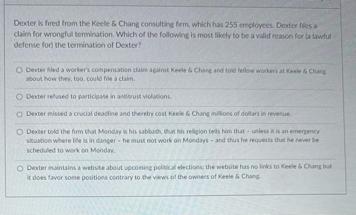 Dexter is fired from the Keele & Chang consulting firm, which has 255 employees. Dexter files a
claim for wrongful termination. Which of the following is most likely to be a valid reason for (a lawful
defense for) the termination of Dexter?
O Dexter filed a worker's compensation claim against Keele & Chang and told fellow workers at Keele & Chang
about how they, too, could file a claim.
O Dexter refused to participate in antitrust violations.
Dexter missed a crucial deadline and thereby cost Keele & Chang millions of dollars in revenue.
O Dexter told the firm that Monday is his sabbath, that his religion tells him that - unless it is an emergency
situation where life is in danger - he must not work on Mondays - and thus he requests that he never be
scheduled to work on Monday.
O Dexter maintains a website about upcoming political elections; the website has no links to Keele & Chang but
it does favor some positions contrary to the views of the owners of Keele & Chang.