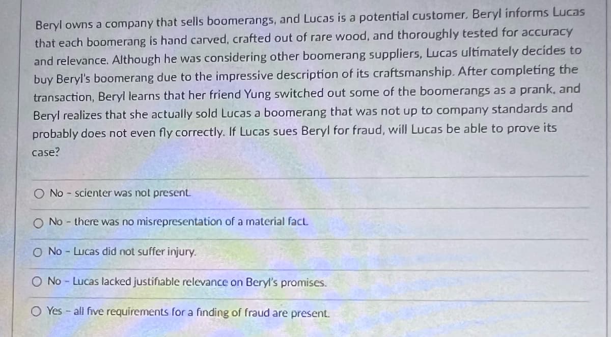 Beryl owns a company that sells boomerangs, and Lucas is a potential customer. Beryl informs Lucas
that each boomerang is hand carved, crafted out of rare wood, and thoroughly tested for accuracy
and relevance. Although he was considering other boomerang suppliers, Lucas ultimately decides to
buy Beryl's boomerang due to the impressive description of its craftsmanship. After completing the
transaction, Beryl learns that her friend Yung switched out some of the boomerangs as a prank, and
Beryl realizes that she actually sold Lucas a boomerang that was not up to company standards and
probably does not even fly correctly. If Lucas sues Beryl for fraud, will Lucas be able to prove its
case?
O No-scienter was not present.
O No - there was no misrepresentation of a material fact
O No - Lucas did not suffer injury.
O No-Lucas lacked justifiable relevance on Beryl's promises.
O Yes - all five requirements for a finding of fraud are present.