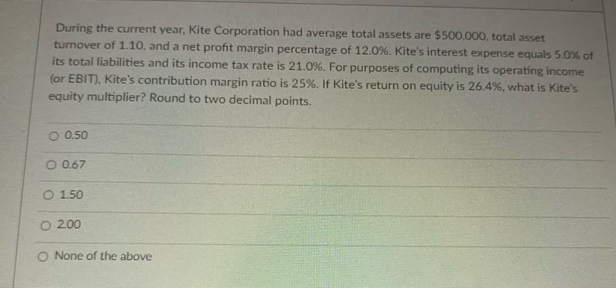 During the current year, Kite Corporation had average total assets are $500,000, total asset
turnover of 1.10, and a net profit margin percentage of 12.0%. Kite's interest expense equals 5.0% of
its total liabilities and its income tax rate is 21.0%. For purposes of computing its operating income
(or EBIT), Kite's contribution margin ratio is 25%. If Kite's return on equity is 26.4%, what is Kite's
equity multiplier? Round to two decimal points.
O 0.50
O 0.67
O 1.50
2.00
None of the above