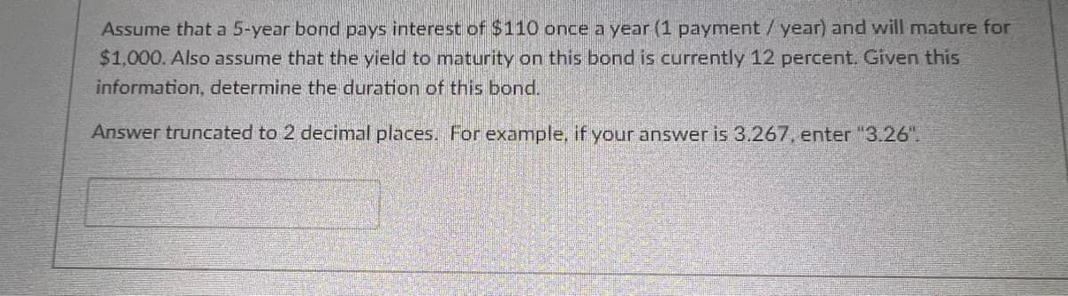 Assume that a 5-year bond pays interest of $110 once a year (1 payment / year) and will mature for
$1,000. Also assume that the yield to maturity on this bond is currently 12 percent. Given this
information, determine the duration of this bond.
Answer truncated to 2 decimal places. For example, if your answer is 3.267, enter "3.26".