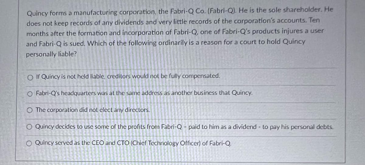 Quincy forms a manufacturing corporation, the Fabri-Q Co. (Fabri-Q). He is the sole shareholder. He
does not keep records of any dividends and very little records of the corporation's accounts. Ten
months after the formation and incorporation of Fabri-Q, one of Fabri-Q's products injures a user
and Fabri-Q is sued. Which of the following ordinarily is a reason for a court to hold Quincy
personally liable?
O If Quincy is not held liable, creditors would not be fully compensated.
O Fabri-Q's headquarters was at the same address as another business that Quincy.
O The corporation did not elect any directors.
O Quincy decides to use some of the profits from Fabri-Q - paid to him as a dividend to pay his personal debts.
O Quincy served as the CEO and CTO (Chief Technology Officer) of Fabri-Q.