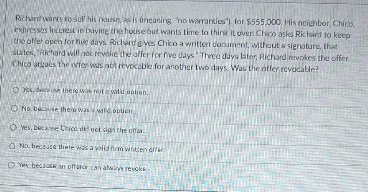 Richard wants to sell his house, as is (meaning, "no warranties"). for $555,000. His neighbor, Chico.
expresses interest in buying the house but wants time to think it over. Chico asks Richard to keep
the offer open for five days. Richard gives Chico a written document, without a signature, that
states, "Richard will not revoke the offer for five days." Three days later, Richard revokes the offer.
Chico argues the offer was not revocable for another two days. Was the offer revocable?
Yes, because there was not a valid option.
No, because there was a valid option.
Yes, because Chico did not sign the offer.
O No. because there was a valid firm written offer.
O Yes, because an offeror can always revoke.