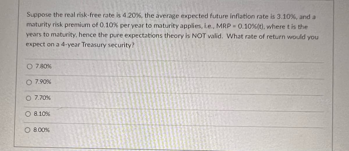 Suppose the real risk-free rate is 4.20%, the average expected future inflation rate is 3.10%, and a
maturity risk premium of 0.10% per year to maturity applies, i.e., MRP 0.10% (t), where t is the
years to maturity, hence the pure expectations theory is NOT valid. What rate of return would you
expect on a 4-year Treasury security?
O 7.80%
O 7.90%
O 7.70%
O 8.10%
O 8.00%