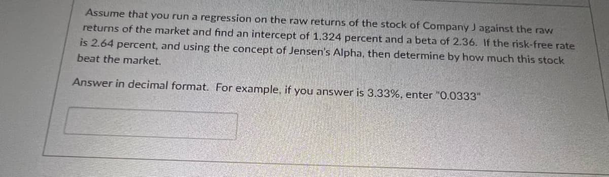 Assume that you run a regression on the raw returns of the stock of Company J against the raw
returns of the market and find an intercept of 1.324 percent and a beta of 2.36. If the risk-free rate
is 2.64 percent, and using the concept of Jensen's Alpha, then determine by how much this stock
beat the market.
Answer in decimal format. For example, if you answer is 3.33%, enter "0.0333"