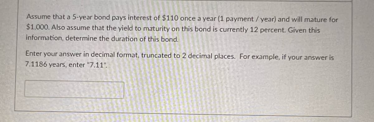 Assume that a 5-year bond pays interest of $110 once a year (1 payment/year) and will mature for
$1,000. Also assume that the yield to maturity on this bond is currently 12 percent. Given this
information, determine the duration of this bond.
Enter your answer in decimal format, truncated to 2 decimal places. For example, if your answer is
7.1186 years, enter "7.11".