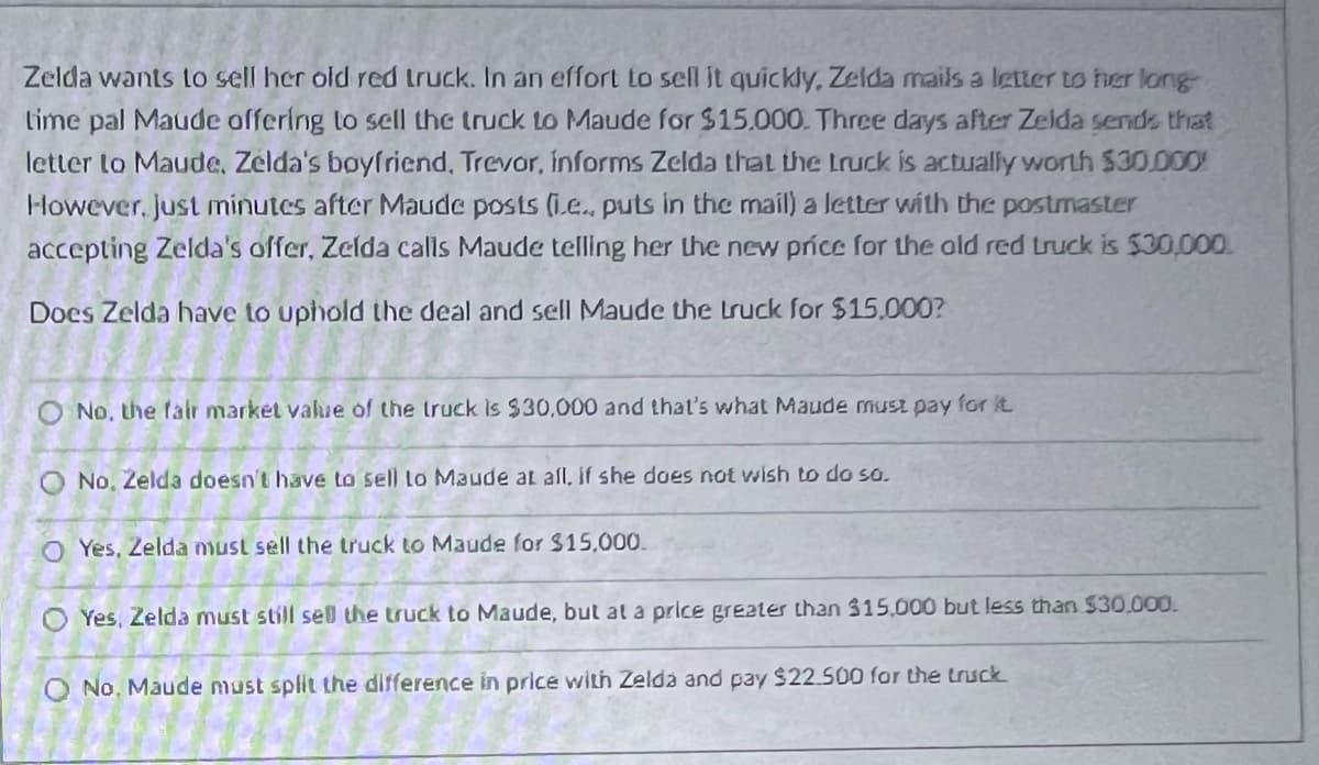 Zelda wants to sell her old red truck. In an effort to sell it quickly, Zelda mails a letter to her long
time pal Maude offering to sell the truck to Maude for $15.000. Three days after Zeida sends that
letter to Maude, Zelda's boyfriend, Trevor, informs Zelda that the truck is actually worth $30.000
However, just minutes after Maude posts (.e.. puts in the mail) a letter with the postmaster
accepting Zelda's offer, Zelda calis Maude telling her the new price for the old red truck is $30,000.
Does Zelda have to uphold the deal and sell Maude the truck for $15,000?
O No, the fair market value of the truck is $30,000 and that's what Maude must pay for it.
O No, Zelda doesn't have to sell to Maude at all, if she does not wish to do so.
O Yes, Zelda must sell the truck to Maude for $15,000.
OYes, Zelda must still sell the truck to Maude, but at a price greater than $15,000 but less than $30,000.
O No. Maude must split the difference in price with Zelda and pay $22.500 for the truck