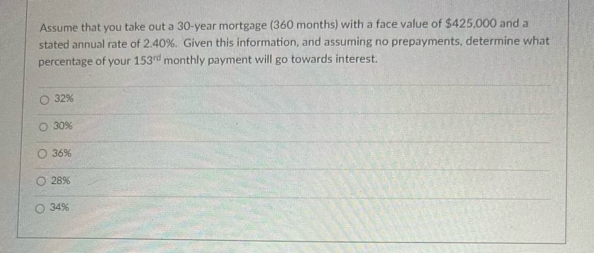 Assume that you take out a 30-year mortgage (360 months) with a face value of $425,000 and a
stated annual rate of 2.40%. Given this information, and assuming no prepayments, determine what
percentage of your 153rd monthly payment will go towards interest.
O 32%
30%
36%
28%
34%