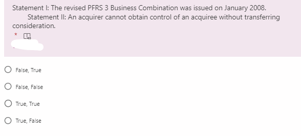 Statement I: The revised PFRS 3 Business Combination was issued on January 2008.
Statement II: An acquirer cannot obtain control of an acquiree without transferring
consideration.
O False, True
O False, False
O True, True
O True, False
