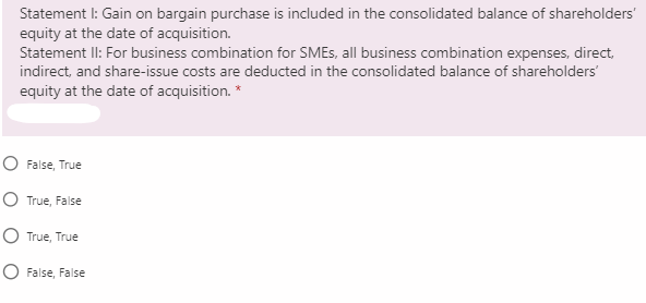 Statement I: Gain on bargain purchase is included in the consolidated balance of shareholders'
equity at the date of acquisition.
Statement II: For business combination for SMES, all business combination expenses, direct,
indirect, and share-issue costs are deducted in the consolidated balance of shareholders'
equity at the date of acquisition. *
O False, True
O True, False
O True, True
O False, False
