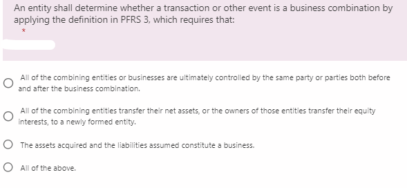 An entity shall determine whether a transaction or other event is a business combination by
applying the definition in PFRS 3, which requires that:
All of the combining entities or businesses are ultimately controlled by the same party or parties both before
and after the business combination.
All of the combining entities transfer their net assets, or the owners of those entities transfer their equity
interests, to a newly formed entity.
O The assets acquired and the liabilities assumed constitute a business.
O All of the above.
