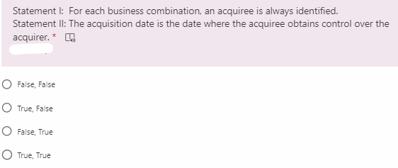 Statement I: For each business combination, an acquiree is always identified.
Statement II: The acquisition date is the date where the acquiree obtains control over the
acquirer. * O
O False, False
O True, False
O False, True
O True, True
