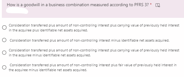 How is a goodwill in a business combination measured according to PFRS 3?
Consideration transferred plus amount of non-controlling interest plus carrying value of previously held interest
in the acquiree plus identifiable net assets acquired.
O Consideration transferred plus amount of non-controlling interest minus identifiable net assets acquired.
Consideration transferred plus amount of non-controlling interest plus carrying value of previously held interest
in the acquiree minus identifiable net assets acquired.
Consideration transferred plus amount of non-controlling interest plus fair value of previously held interest in
the acquiree minus identifiable net assets acquired.
