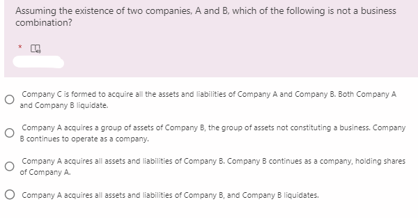 Assuming the existence of two companies, A and B, which of the following is not a business
combination?
Company C is formed to acquire all the assets and liabilities of Company A and Company B. Both Company A
and Company B liquidate.
Company A acquires a group of assets of Company B, the group of assets not constituting a business. Company
B continues to operate as a company.
Company A acquires all assets and liabilities
Company B. Company B continues as a company, holding shares
of Company A.
O Company A acquires all assets and liabilities of Company B, and Company B liquidates.
