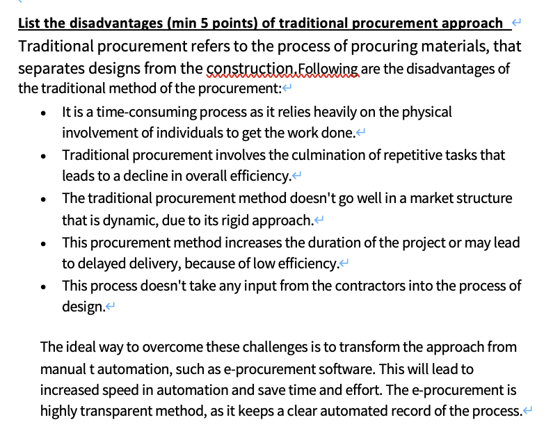 List the disadvantages (min 5 points) of traditional procurement approach
Traditional procurement refers to the process of procuring materials, that
separates designs from the construction Follewing are the disadvantages of
the traditional method of the procurement:
It is a time-consuming process as it relies heavily on the physical
involvement of individuals to get the work done.
Traditional procurement involves the culmination of repetitive tasks that
leads to a decline in overall efficiency.
The traditional procurement method doesn't go well in a market structure
that is dynamic, due to its rigid approach.
This procurement method increases the duration of the project or may lead
to delayed delivery, because of low efficiency.
This process doesn't take any input from the contractors into the process of
design.
The ideal way to overcome these challenges is to transform the approach from
manual t automation, such as e-procurement software. This will lead to
increased speed in automation and save time and effort. The e-procurement is
highly transparent method, as it keeps a clear automated record of the process.
