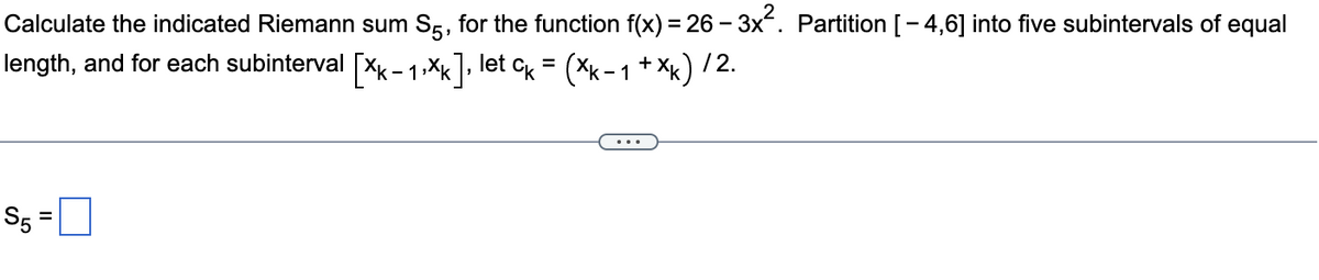 Calculate the indicated Riemann sum S5, for the function f(x) = 26–3x². Partition [−4,6] into five subintervals of equal
length, and for each subinterval [Xk- 1,Xk], let Ck = (Xk− 1 +×k) / 2.
$5=
