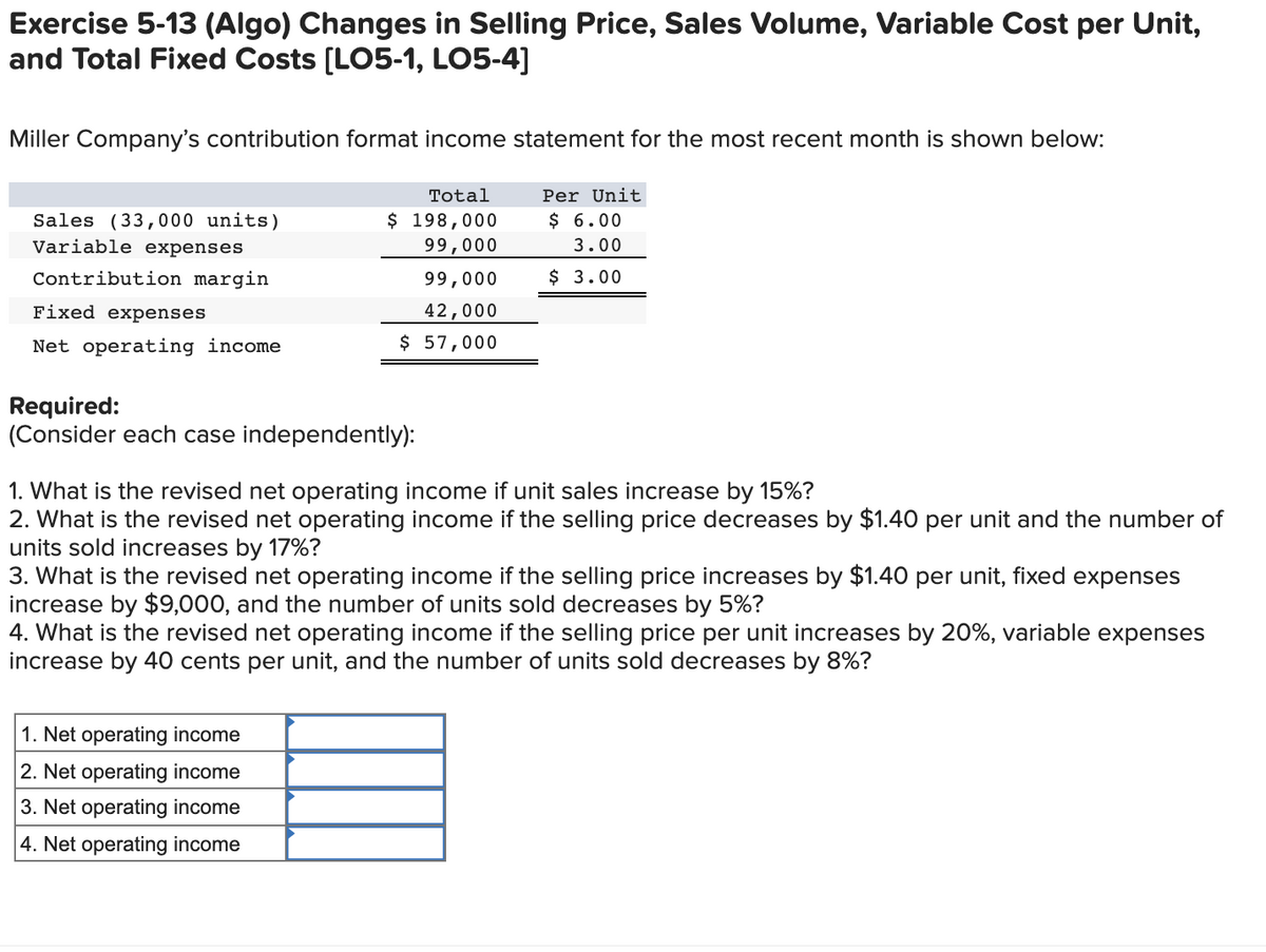 Exercise 5-13 (Algo) Changes in Selling Price, Sales Volume, Variable Cost per Unit,
and Total Fixed Costs [LO5-1, LO5-4]
Miller Company's contribution format income statement for the most recent month is shown below:
Total
Per Unit
$ 198,000
99,000
$ 6.00
Sales (33, 000 units)
Variable expenses
3.00
Contribution margin
99,000
$ 3.00
Fixed expenses
42,000
Net operating income
$ 57,000
Required:
(Consider each case independently):
1. What is the revised net operating income if unit sales increase by 15%?
2. What is the revised net operating income if the selling price decreases by $1.40 per unit and the number of
units sold increases by 17%?
3. What is the revised net operating income if the selling price increases by $1.40 per unit, fixed expenses
increase by $9,000, and the number of units sold decreases by 5%?
4. What is the revised net operating income if the selling price per unit increases by 20%, variable expenses
increase by 40 cents per unit, and the number of units sold decreases by 8%?
1. Net operating income
2. Net operating income
3. Net operating income
4. Net operating income
