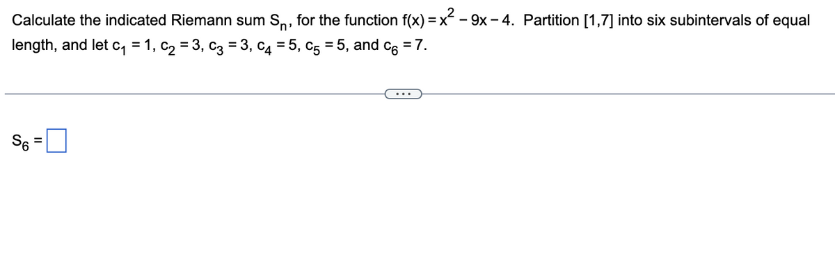 Calculate the indicated Riemann sum Sn, for the function f(x) = x - 9x - 4. Partition [1,7] into six subintervals of equal
length, and let c₁ = 1, C₂ = 3₁ C₂ = 3, c4 = 5, c5 = 5, and c = 7.
S6 =