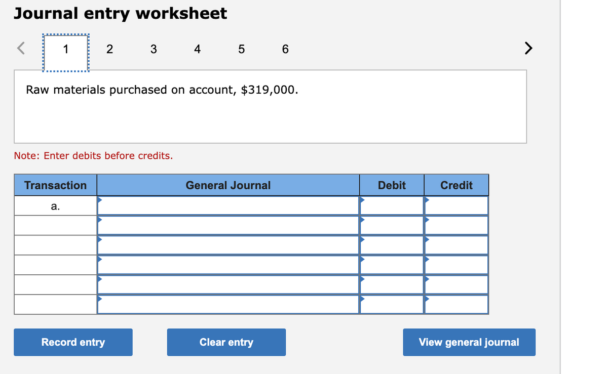 Journal entry worksheet
1
2
3
4
5 6
Raw materials purchased on account, $319,000.
Note: Enter debits before credits.
Transaction
General Journal
Debit
Credit
a.
Record entry
Clear entry
View general journal
