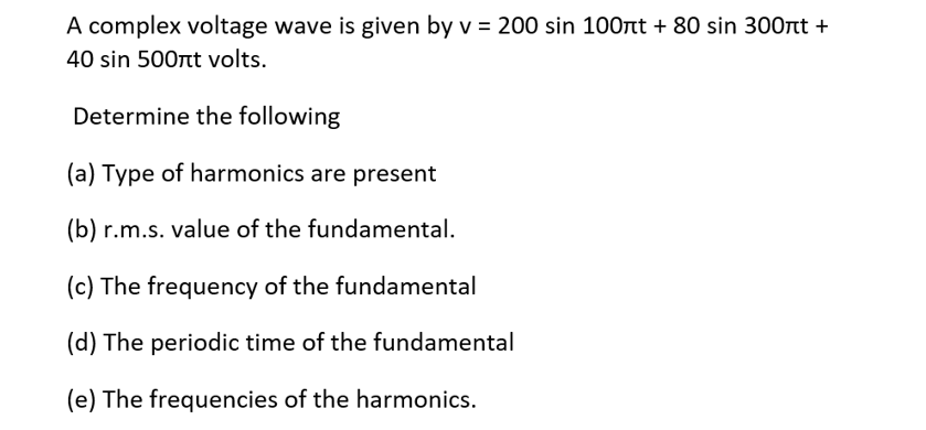 A complex voltage wave is given by v = 200 sin 100лt + 80 sin 300лt +
40 sin 500nt volts.
Determine the following
(a) Type of harmonics are present
(b) r.m.s. value of the fundamental.
(c) The frequency of the fundamental
(d) The periodic time of the fundamental
(e) The frequencies of the harmonics.