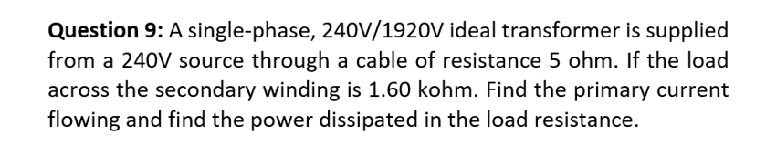 Question 9: A single-phase, 240V/1920V ideal transformer is supplied
from a 240V source through a cable of resistance 5 ohm. If the load
across the secondary winding is 1.60 kohm. Find the primary current
flowing and find the power dissipated in the load resistance.