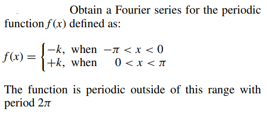 Obtain a Fourier series for the periodic
function f(x) defined as:
f(x)
-k, when -π < x < 0
+k, when 0 < x < π
The function is periodic outside of this range with
period 2