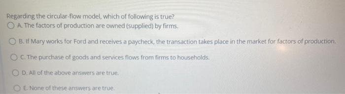 Regarding the circular-flow model, which of following is true?
OA The factors of production are owned (supplied) by firms.
B. If Mary works for Ford and receives a paycheck, the transaction takes place in the market for factors of production.
OC The purchase of goods and services flows from firms to households.
O D. All of the above answers are true.
E. None of these answers are true.
