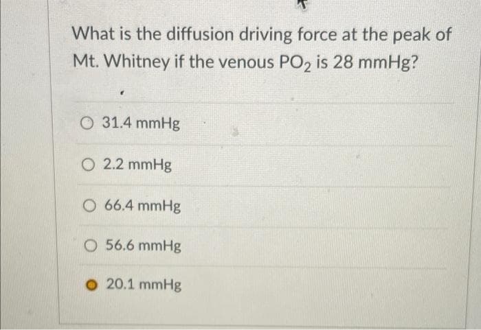 What is the diffusion driving force at the peak of
Mt. Whitney if the venous PO2 is 28 mmHg?
O 31.4 mmHg
O 2.2 mmHg
O 66.4 mmHg
O 56.6 mmHg
O 20.1 mmHg