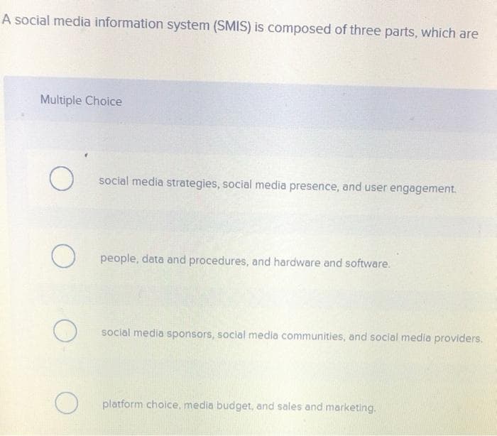 A social media information system (SMIS) is composed of three parts, which are
Multiple Choice
social media strategies, social media presence, and user engagement.
people, data and procedures, and hardware and software.
social media sponsors, social media communities, and social media providers.
platform choice, media budget, and sales and marketing.
