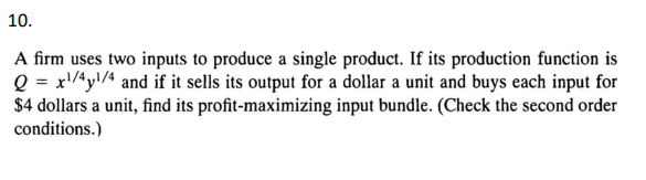 10.
A firm uses two inputs to produce a single product. If its production function is
Q = x¹/4y¹/4 and if it sells its output for a dollar a unit and buys each input for
$4 dollars a unit, find its profit-maximizing input bundle. (Check the second order
conditions.)