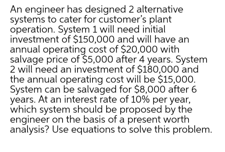 An engineer has designed 2 alternative
systems to cater for customer's plant
operation. System 1 will need initial
investment of $150,000 and will have an
annual operating cost of $20,000 with
salvage price of $5,000 after 4 years. System
2 will need an investment of $180,000 and
the annual operating cost will be $15,000.
System can be salvaged for $8,000 after 6
years. At an interest rate of 10% per year,
which system should be proposed by the
engineer on the basis of a present worth
analysis? Use equations to solve this problem.
